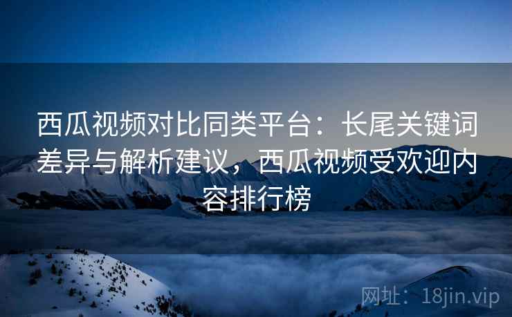 西瓜视频对比同类平台:长尾关键词差异与解析建议,西瓜视频受欢迎内容排行榜 西瓜视频对比同类平台:长尾关键词差异与解析建议,西瓜视频受欢迎内容排行榜