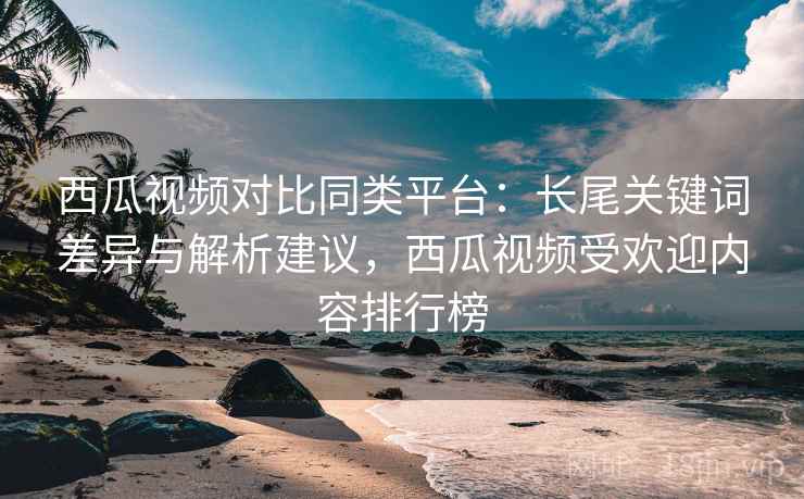 西瓜视频对比同类平台:长尾关键词差异与解析建议,西瓜视频受欢迎内容排行榜 西瓜视频对比同类平台:长尾关键词差异与解析建议,西瓜视频受欢迎内容排行榜