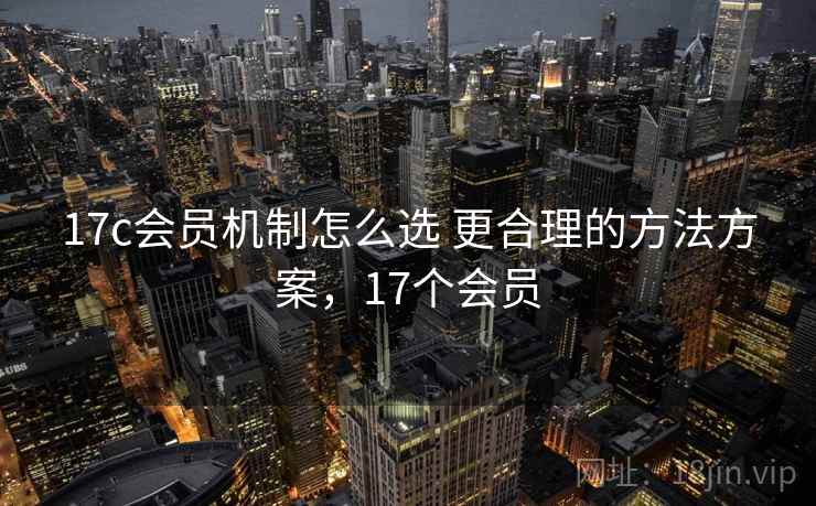 17c会员机制怎么选 更合理的方法方案,17个会员 17c会员机制怎么选 更合理的方法方案,17个会员
