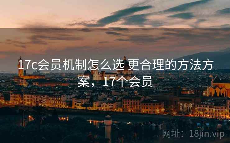 17c会员机制怎么选 更合理的方法方案,17个会员 17c会员机制怎么选 更合理的方法方案,17个会员