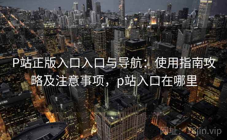 P站正版入口入口与导航：使用指南攻略及注意事项，p站入口在哪里