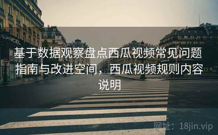 基于数据观察盘点西瓜视频常见问题 指南与改进空间,西瓜视频规则内容说明 基于数据观察盘点西瓜视频常见问题 指南与改进空间,西瓜视频规则内容说明