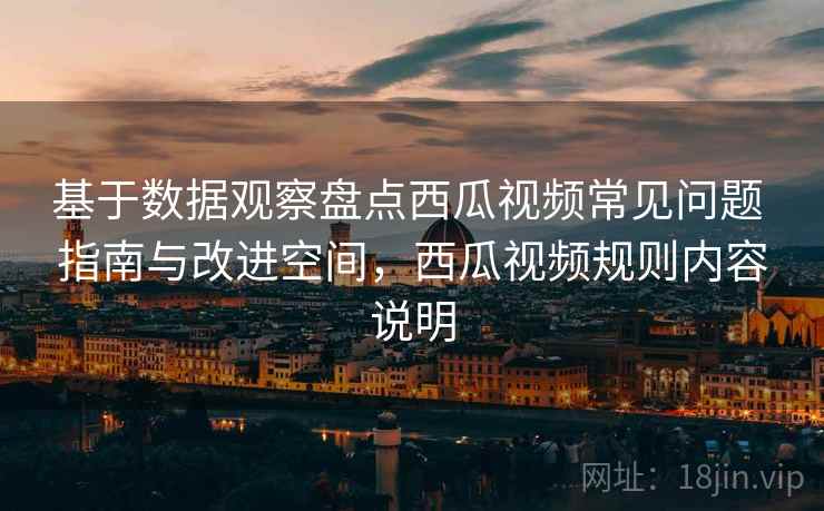 基于数据观察盘点西瓜视频常见问题 指南与改进空间,西瓜视频规则内容说明 基于数据观察盘点西瓜视频常见问题 指南与改进空间,西瓜视频规则内容说明