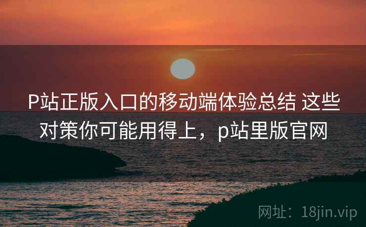 P站正版入口的移动端体验总结 这些对策你可能用得上,p站里版官网 P站正版入口的移动端体验总结 这些对策你可能用得上,p站里版官网