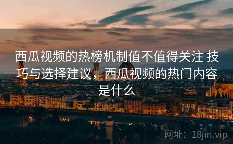 西瓜视频的热榜机制值不值得关注 技巧与选择建议,西瓜视频的热门内容是什么 西瓜视频的热榜机制值不值得关注 技巧与选择建议,西瓜视频的热门内容是什么