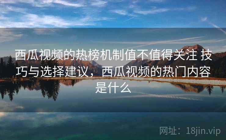 西瓜视频的热榜机制值不值得关注 技巧与选择建议,西瓜视频的热门内容是什么 西瓜视频的热榜机制值不值得关注 技巧与选择建议,西瓜视频的热门内容是什么