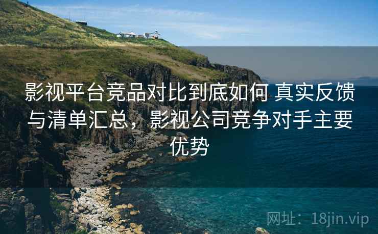 影视平台竞品对比到底如何 真实反馈与清单汇总,影视公司竞争对手主要优势 影视平台竞品对比到底如何 真实反馈与清单汇总,影视公司竞争对手主要优势