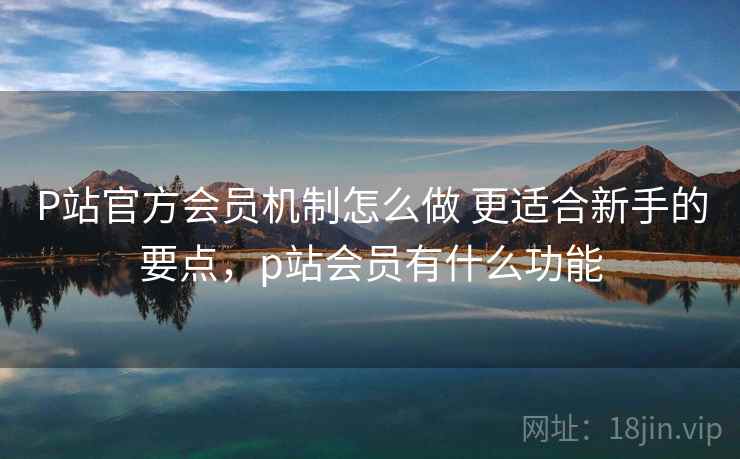 P站官方会员机制怎么做 更适合新手的要点,p站会员有什么功能 P站官方会员机制怎么做 更适合新手的要点,p站会员有什么功能