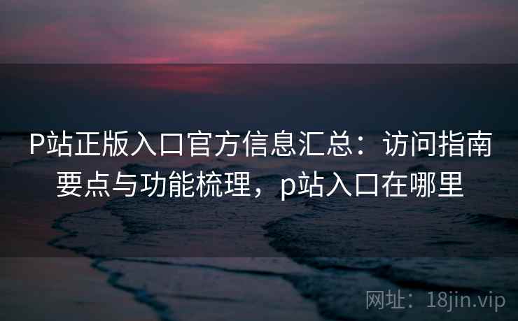 P站正版入口官方信息汇总:访问指南要点与功能梳理,p站入口在哪里 P站正版入口官方信息汇总:访问指南要点与功能梳理,p站入口在哪里