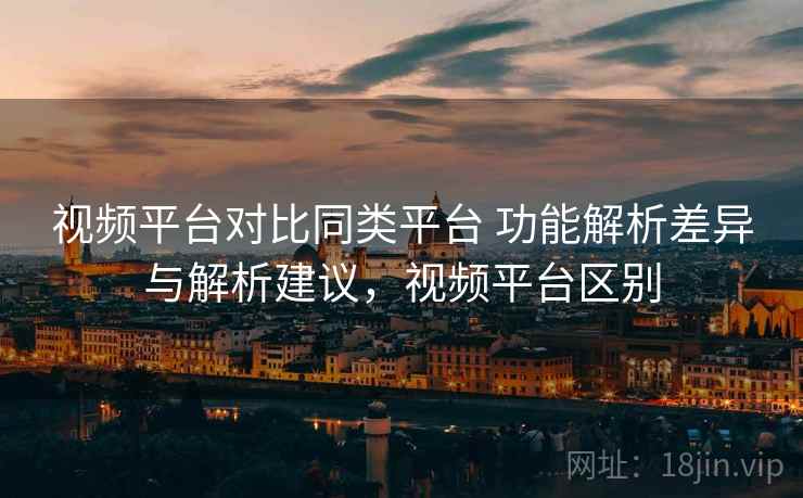 视频平台对比同类平台 功能解析差异与解析建议,视频平台区别 视频平台对比同类平台 功能解析差异与解析建议,视频平台区别