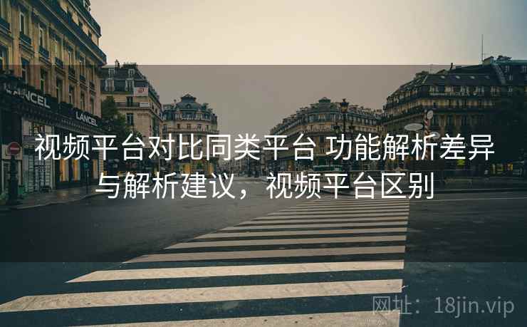 视频平台对比同类平台 功能解析差异与解析建议,视频平台区别 视频平台对比同类平台 功能解析差异与解析建议,视频平台区别