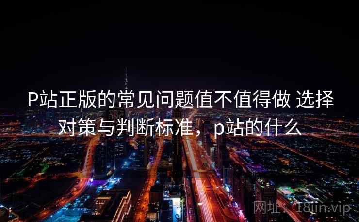 P站正版的常见问题值不值得做 选择对策与判断标准,p站的什么 P站正版的常见问题值不值得做 选择对策与判断标准,p站的什么