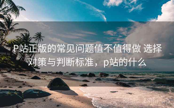P站正版的常见问题值不值得做 选择对策与判断标准,p站的什么 P站正版的常见问题值不值得做 选择对策与判断标准,p站的什么