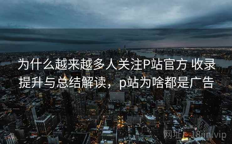 为什么越来越多人关注P站官方 收录提升与总结解读,p站为啥都是广告 为什么越来越多人关注P站官方 收录提升与总结解读,p站为啥都是广告