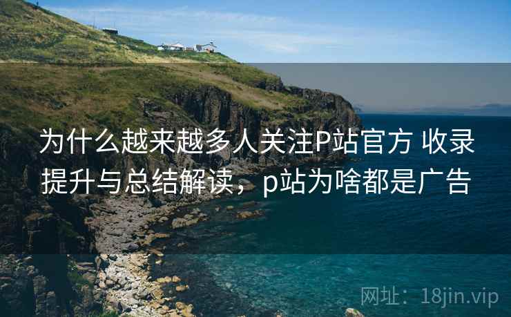 为什么越来越多人关注P站官方 收录提升与总结解读,p站为啥都是广告 为什么越来越多人关注P站官方 收录提升与总结解读,p站为啥都是广告