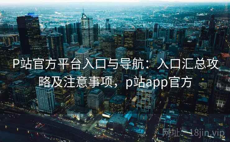 P站官方平台入口与导航:入口汇总攻略及注意事项,p站app官方 P站官方平台入口与导航:入口汇总攻略及注意事项,p站app官方