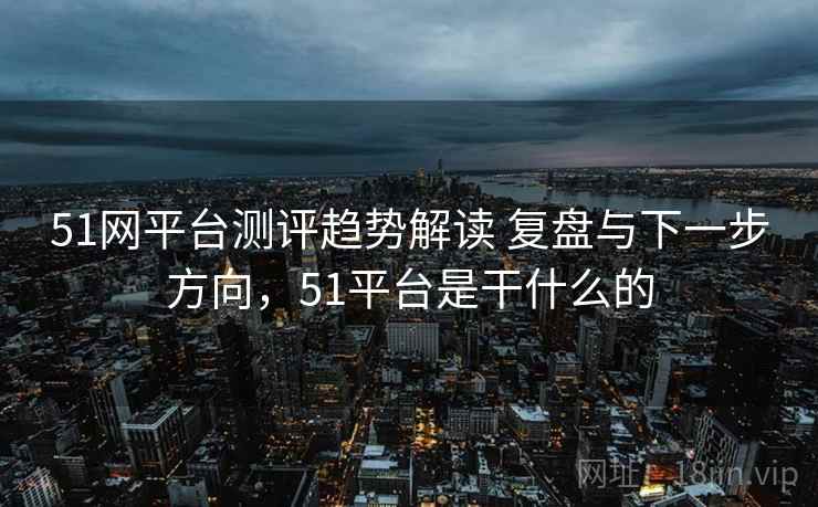 51网平台测评趋势解读 复盘与下一步方向,51平台是干什么的 51网平台测评趋势解读 复盘与下一步方向,51平台是干什么的