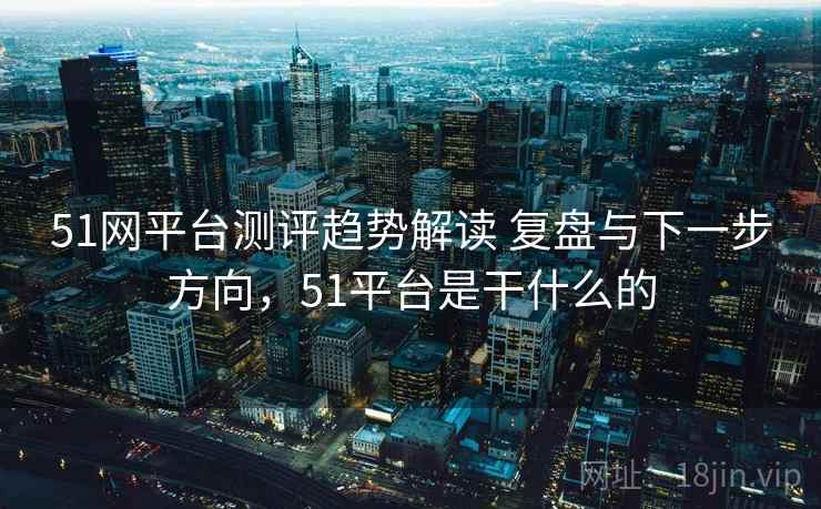 51网平台测评趋势解读 复盘与下一步方向,51平台是干什么的 51网平台测评趋势解读 复盘与下一步方向,51平台是干什么的