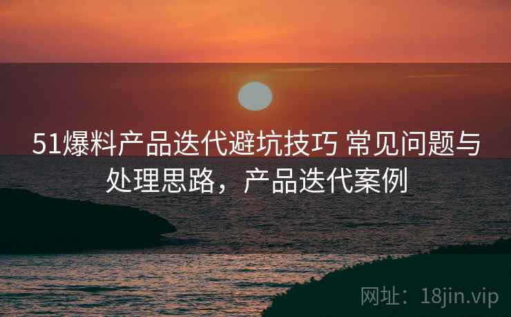 51爆料产品迭代避坑技巧 常见问题与处理思路,产品迭代案例 51爆料产品迭代避坑技巧 常见问题与处理思路,产品迭代案例