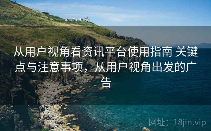 从用户视角看资讯平台使用指南 关键点与注意事项,从用户视角出发的广告 从用户视角看资讯平台使用指南 关键点与注意事项,从用户视角出发的广告