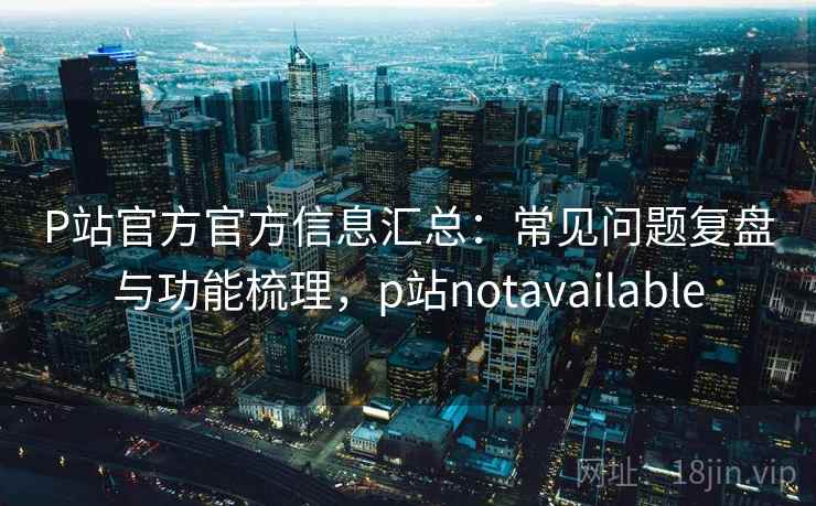 P站官方官方信息汇总:常见问题复盘与功能梳理,p站notavailable P站官方官方信息汇总:常见问题复盘与功能梳理,p站notavailable