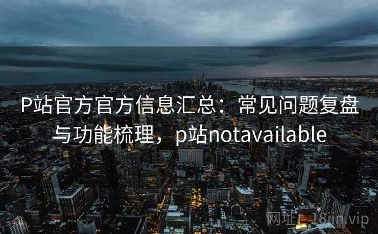 P站官方官方信息汇总:常见问题复盘与功能梳理,p站notavailable P站官方官方信息汇总:常见问题复盘与功能梳理,p站notavailable