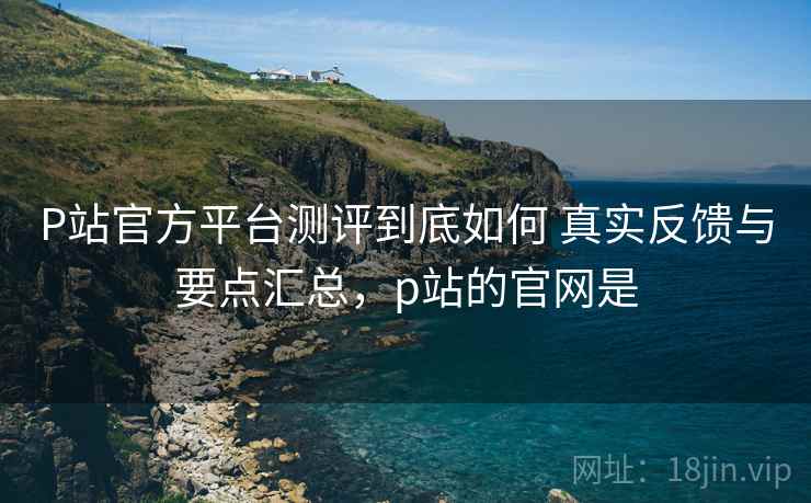 P站官方平台测评到底如何 真实反馈与要点汇总,p站的官网是 P站官方平台测评到底如何 真实反馈与要点汇总,p站的官网是