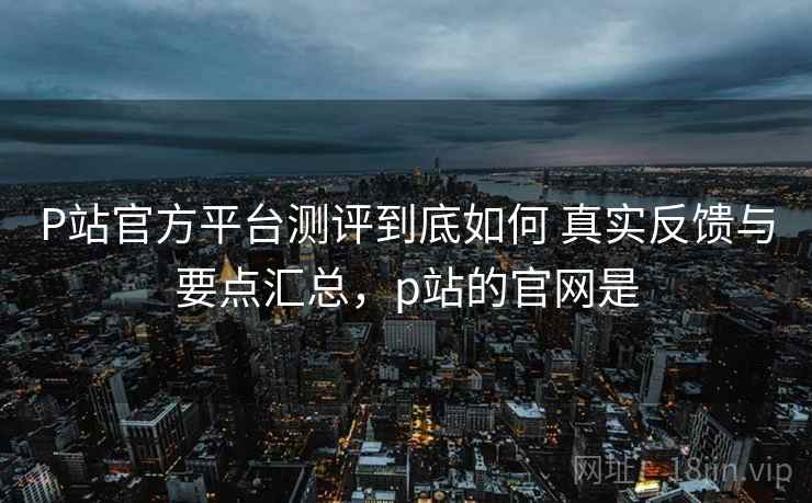 P站官方平台测评到底如何 真实反馈与要点汇总,p站的官网是 P站官方平台测评到底如何 真实反馈与要点汇总,p站的官网是