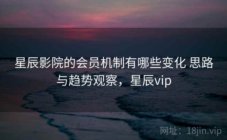 星辰影院的会员机制有哪些变化 思路与趋势观察,星辰vip 星辰影院的会员机制有哪些变化 思路与趋势观察,星辰vip