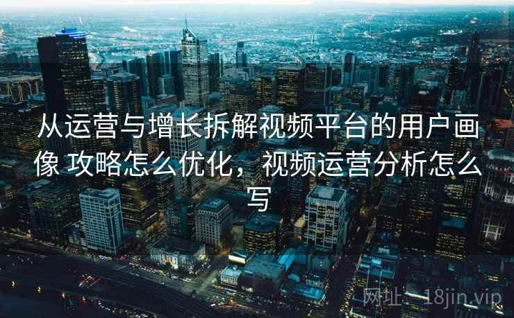 从运营与增长拆解视频平台的用户画像 攻略怎么优化,视频运营分析怎么写 从运营与增长拆解视频平台的用户画像 攻略怎么优化,视频运营分析怎么写
