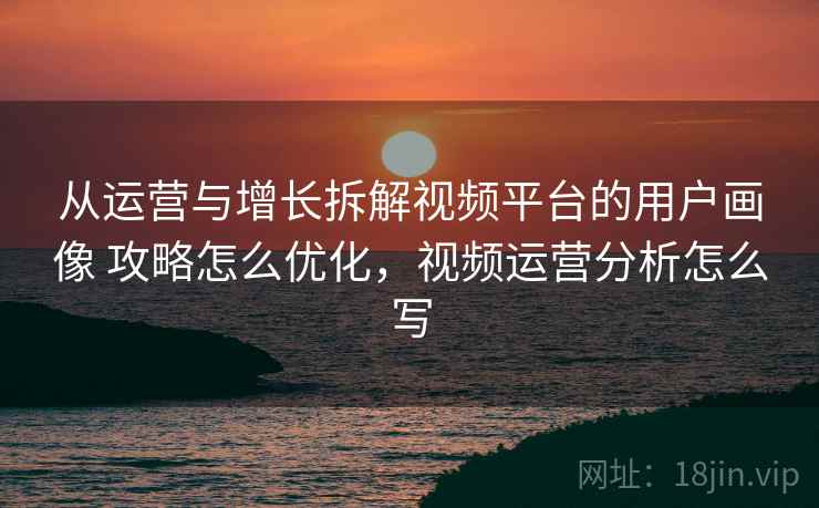从运营与增长拆解视频平台的用户画像 攻略怎么优化,视频运营分析怎么写 从运营与增长拆解视频平台的用户画像 攻略怎么优化,视频运营分析怎么写