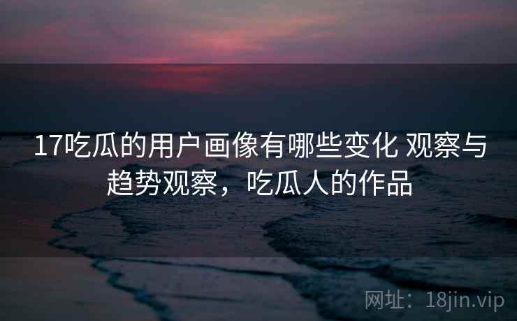 17吃瓜的用户画像有哪些变化 观察与趋势观察,吃瓜人的作品 17吃瓜的用户画像有哪些变化 观察与趋势观察,吃瓜人的作品