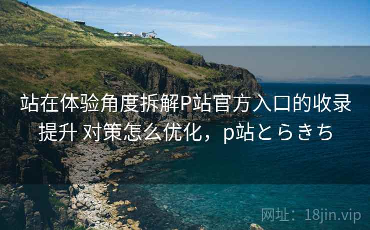 站在体验角度拆解P站官方入口的收录提升 对策怎么优化,p站とらきち 站在体验角度拆解P站官方入口的收录提升 对策怎么优化,p站とらきち