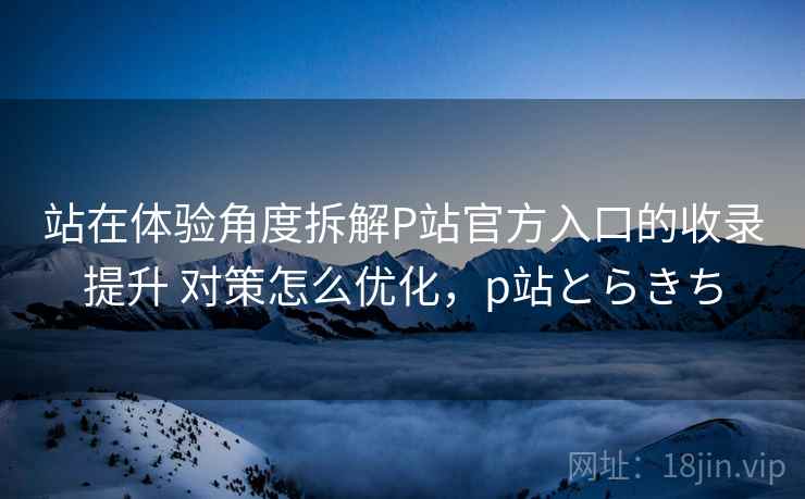 站在体验角度拆解P站官方入口的收录提升 对策怎么优化,p站とらきち 站在体验角度拆解P站官方入口的收录提升 对策怎么优化,p站とらきち