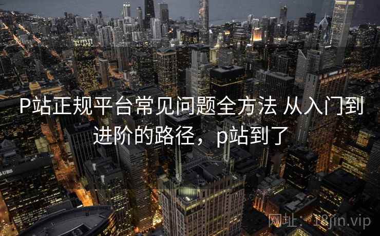 P站正规平台常见问题全方法 从入门到进阶的路径,p站到了 P站正规平台常见问题全方法 从入门到进阶的路径,p站到了