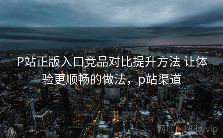 P站正版入口竞品对比提升方法 让体验更顺畅的做法,p站渠道 P站正版入口竞品对比提升方法 让体验更顺畅的做法,p站渠道