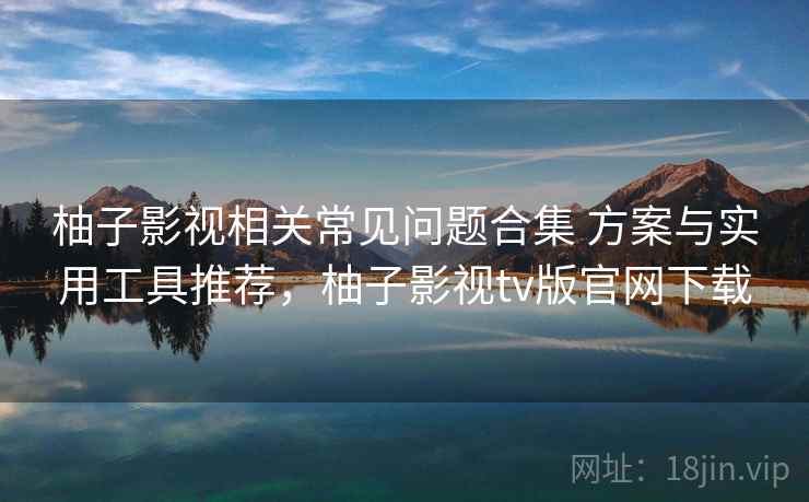柚子影视相关常见问题合集 方案与实用工具推荐,柚子影视tv版官网下载 柚子影视相关常见问题合集 方案与实用工具推荐,柚子影视tv版官网下载