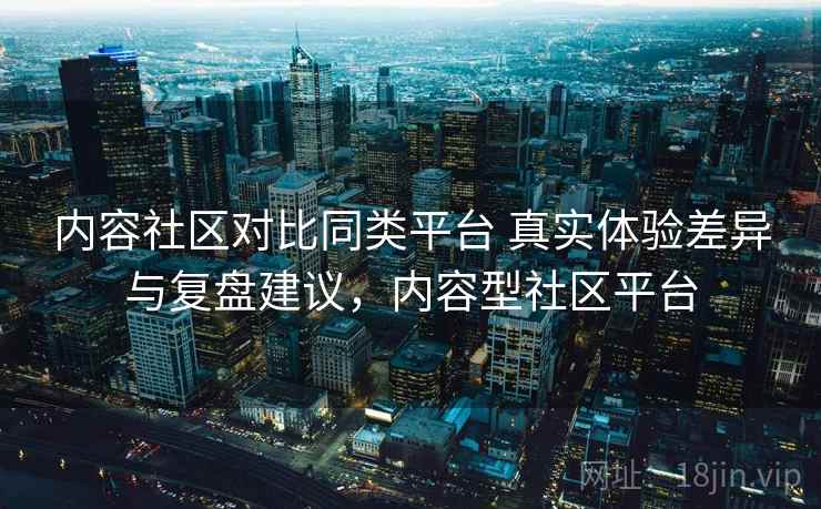 内容社区对比同类平台 真实体验差异与复盘建议,内容型社区平台 内容社区对比同类平台 真实体验差异与复盘建议,内容型社区平台