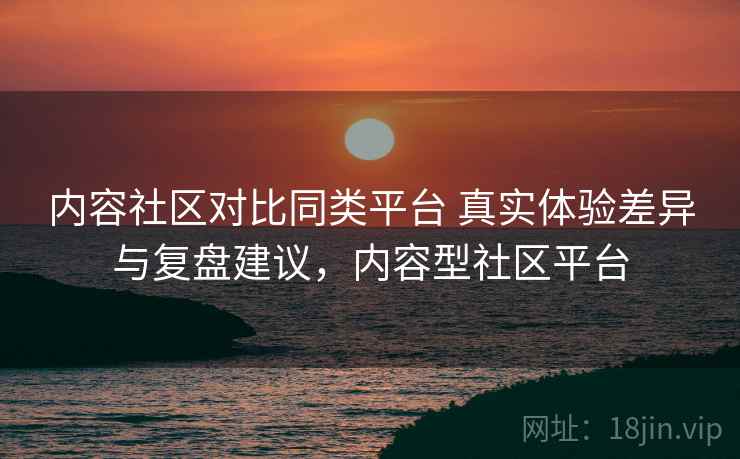 内容社区对比同类平台 真实体验差异与复盘建议,内容型社区平台 内容社区对比同类平台 真实体验差异与复盘建议,内容型社区平台