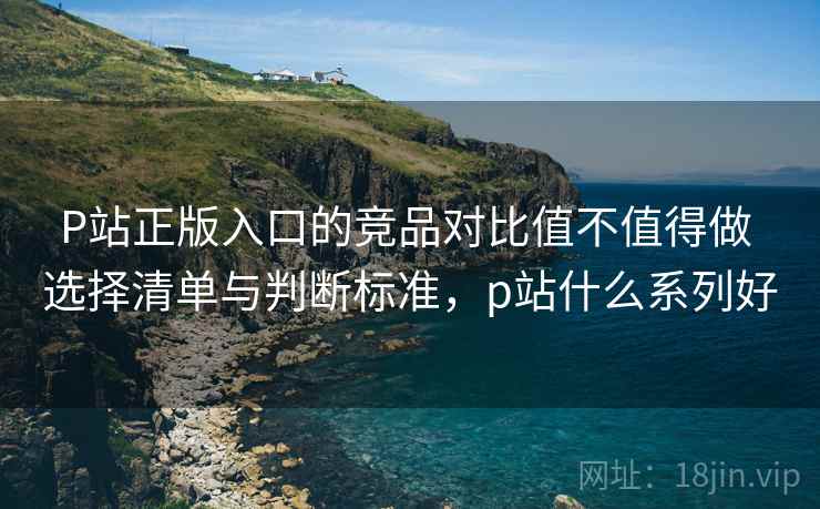 P站正版入口的竞品对比值不值得做 选择清单与判断标准,p站什么系列好 P站正版入口的竞品对比值不值得做 选择清单与判断标准,p站什么系列好