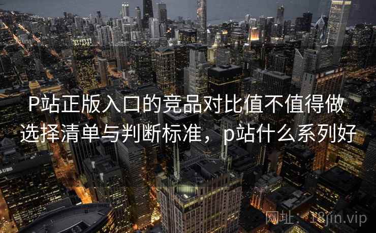 P站正版入口的竞品对比值不值得做 选择清单与判断标准,p站什么系列好 P站正版入口的竞品对比值不值得做 选择清单与判断标准,p站什么系列好