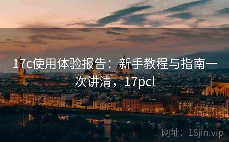 17c使用体验报告:新手教程与指南一次讲清,17pcl 17c使用体验报告:新手教程与指南一次讲清,17pcl