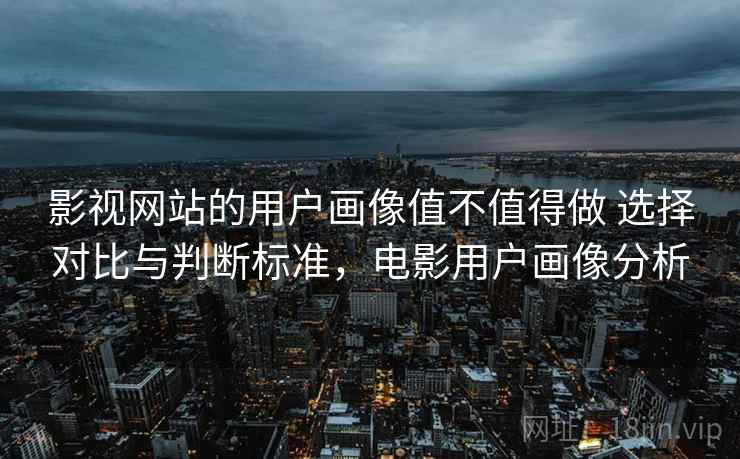 影视网站的用户画像值不值得做 选择对比与判断标准,电影用户画像分析 影视网站的用户画像值不值得做 选择对比与判断标准,电影用户画像分析