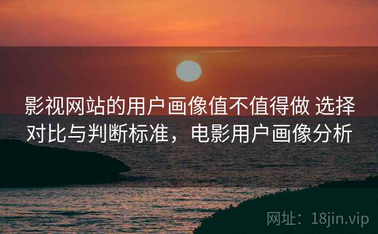 影视网站的用户画像值不值得做 选择对比与判断标准,电影用户画像分析 影视网站的用户画像值不值得做 选择对比与判断标准,电影用户画像分析