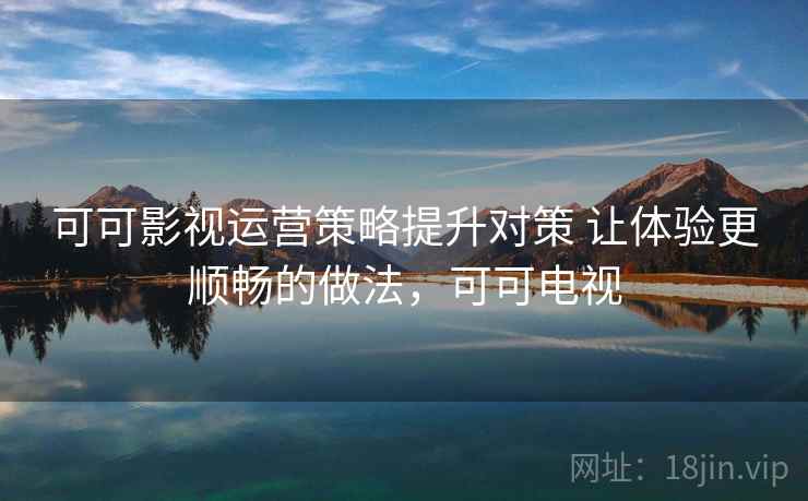 可可影视运营策略提升对策 让体验更顺畅的做法,可可电视 可可影视运营策略提升对策 让体验更顺畅的做法,可可电视