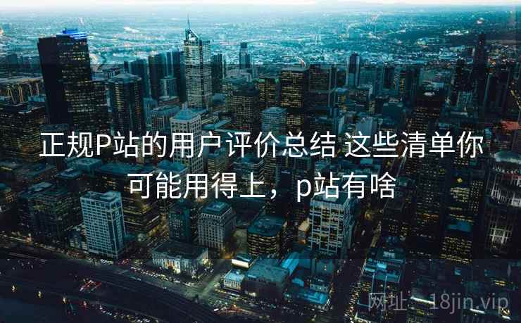 正规P站的用户评价总结 这些清单你可能用得上,p站有啥 正规P站的用户评价总结 这些清单你可能用得上,p站有啥
