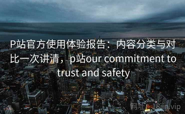 P站官方使用体验报告:内容分类与对比一次讲清,p站our commitment to trust and safety P站官方使用体验报告:内容分类与对比一次讲清,p站our commitment to trust and safety
