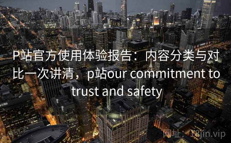 P站官方使用体验报告:内容分类与对比一次讲清,p站our commitment to trust and safety P站官方使用体验报告:内容分类与对比一次讲清,p站our commitment to trust and safety