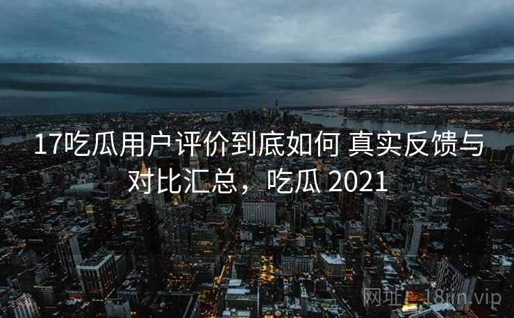 17吃瓜用户评价到底如何 真实反馈与对比汇总,吃瓜 2021 17吃瓜用户评价到底如何 真实反馈与对比汇总,吃瓜 2021