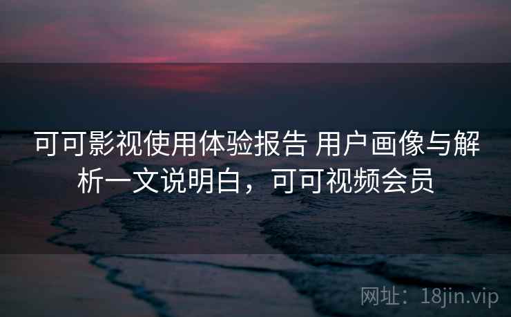 可可影视使用体验报告 用户画像与解析一文说明白,可可视频会员 可可影视使用体验报告 用户画像与解析一文说明白,可可视频会员